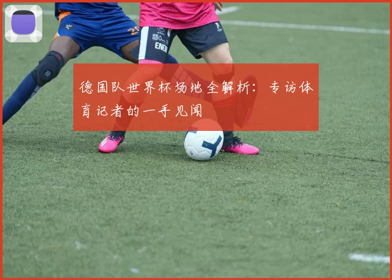 德国队世界杯场地全解析:专访体育记者的一手见闻